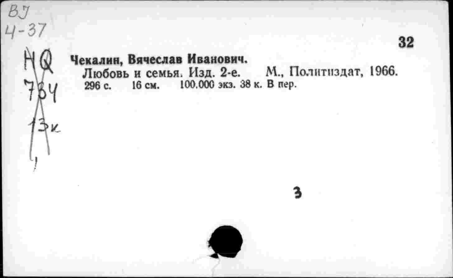 ﻿55
4-37
32
Чекалин, Вячеслав Иванович.
Любовь и семья. Изд. 2-е.	М., Политиздат, 1966.
296 с. 16 см. 100.000 экз. 38 к. В пер.
3